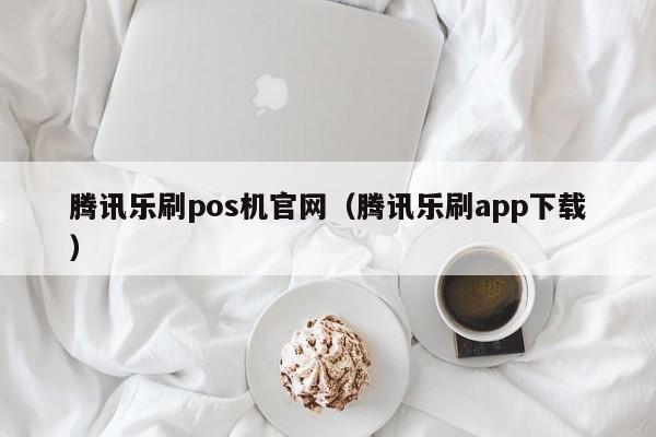 腾讯乐刷pos机官网（腾讯乐刷app下载）