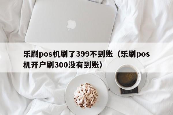 乐刷pos机刷了399不到账（乐刷pos机开户刷300没有到账）