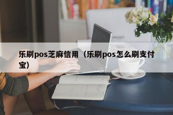 乐刷pos芝麻信用（乐刷pos怎么刷支付宝）