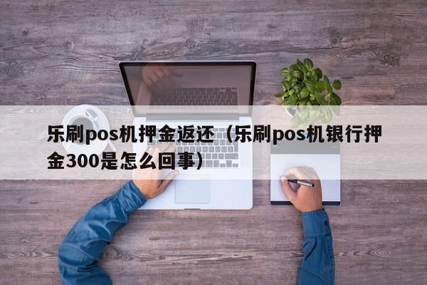 乐刷pos机押金返还（乐刷pos机银行押金300是怎么回事）