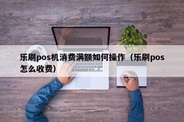 乐刷pos机消费满额如何操作（乐刷pos怎么收费）