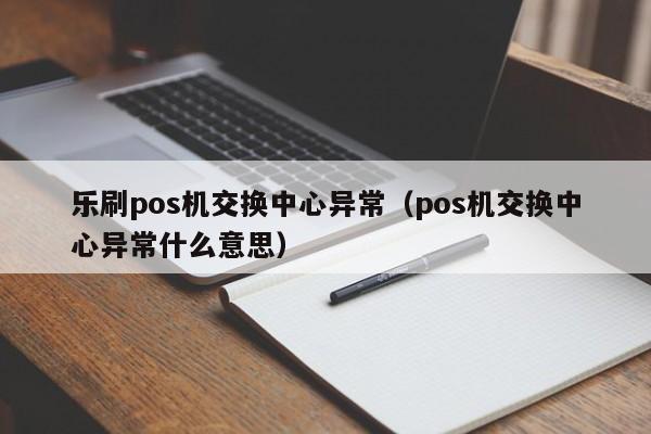 乐刷pos机交换中心异常（pos机交换中心异常什么意思）