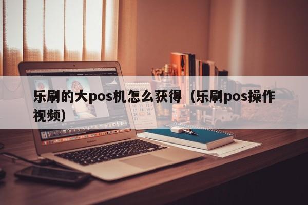 乐刷的大pos机怎么获得（乐刷pos操作视频）