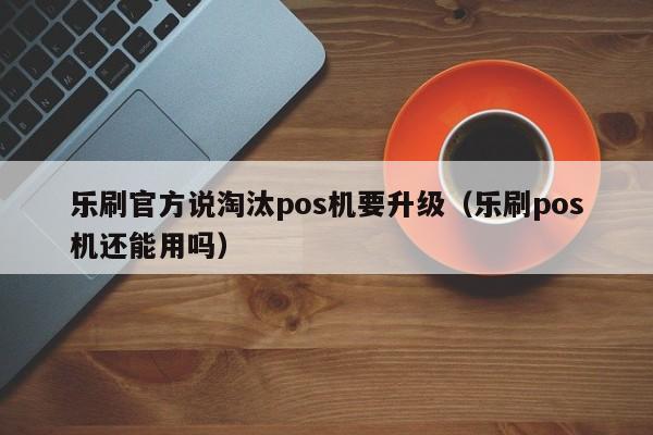 乐刷官方说淘汰pos机要升级（乐刷pos机还能用吗）