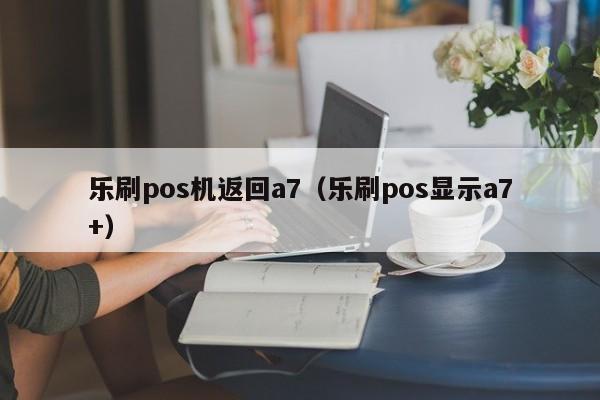 乐刷pos机返回a7（乐刷pos显示a7+）