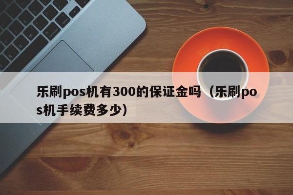 乐刷pos机有300的保证金吗（乐刷pos机手续费多少）