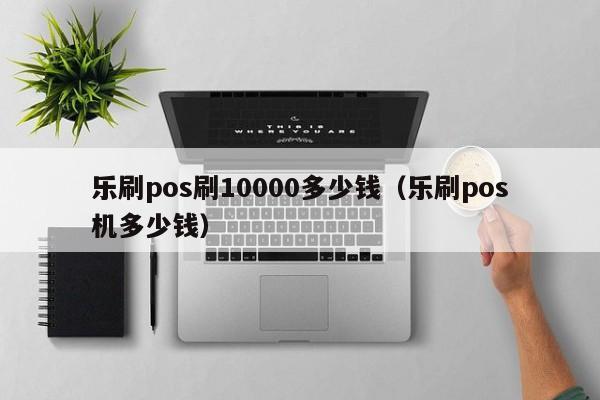 乐刷pos刷10000多少钱（乐刷pos机多少钱）