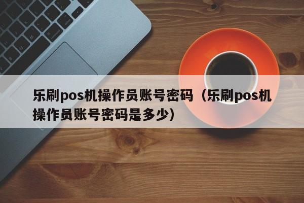 乐刷pos机操作员账号密码（乐刷pos机操作员账号密码是多少）