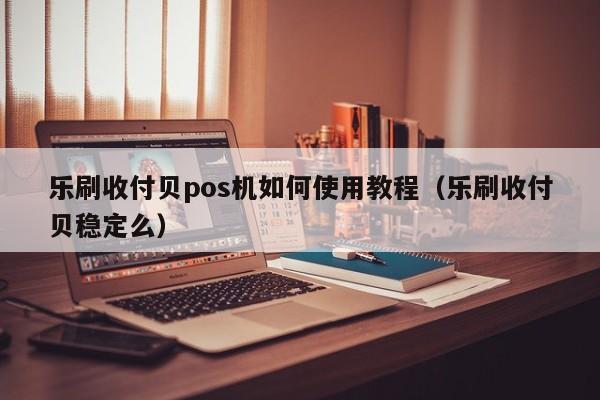 乐刷收付贝pos机如何使用教程（乐刷收付贝稳定么）