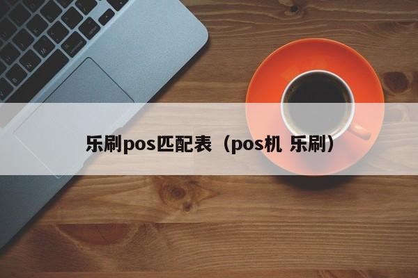 乐刷pos匹配表（pos机 乐刷）