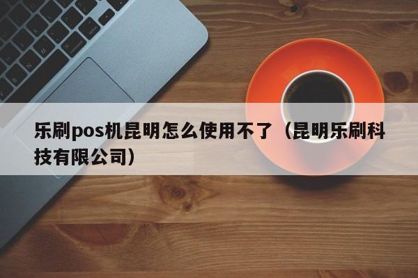 乐刷pos机昆明怎么使用不了（昆明乐刷科技有限公司）