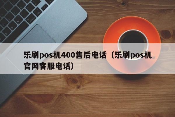 乐刷pos机400售后电话（乐刷pos机官网客服电话）