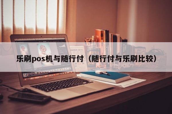 乐刷pos机与随行付（随行付与乐刷比较）