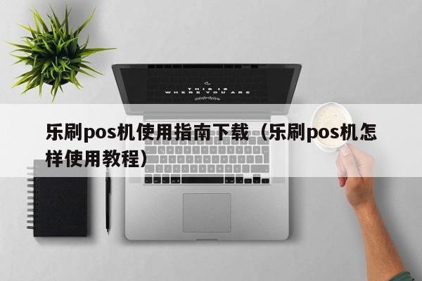 乐刷pos机使用指南下载（乐刷pos机怎样使用教程）