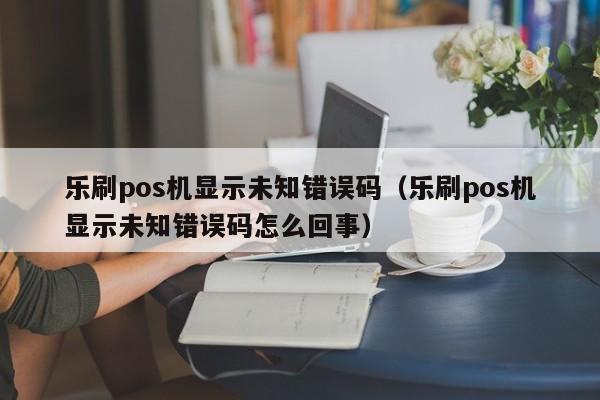 乐刷pos机显示未知错误码（乐刷pos机显示未知错误码怎么回事）