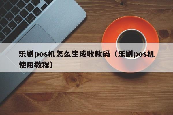 乐刷pos机怎么生成收款码（乐刷pos机使用教程）