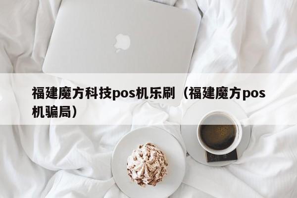 福建魔方科技pos机乐刷（福建魔方pos机骗局）