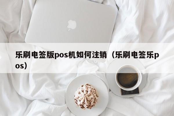 乐刷电签版pos机如何注销（乐刷电签乐pos）