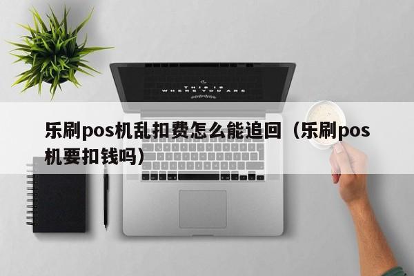 乐刷pos机乱扣费怎么能追回（乐刷pos机要扣钱吗）