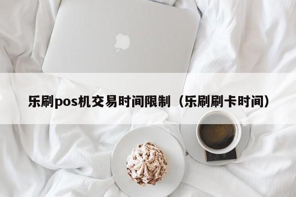 乐刷pos机交易时间限制（乐刷刷卡时间）