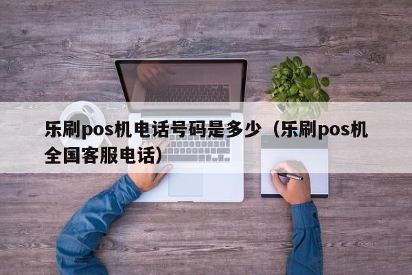 乐刷pos机电话号码是多少（乐刷pos机全国客服电话）