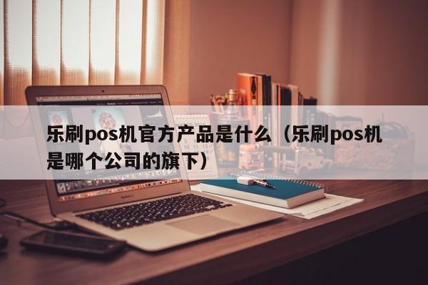 乐刷pos机官方产品是什么（乐刷pos机是哪个公司的旗下）