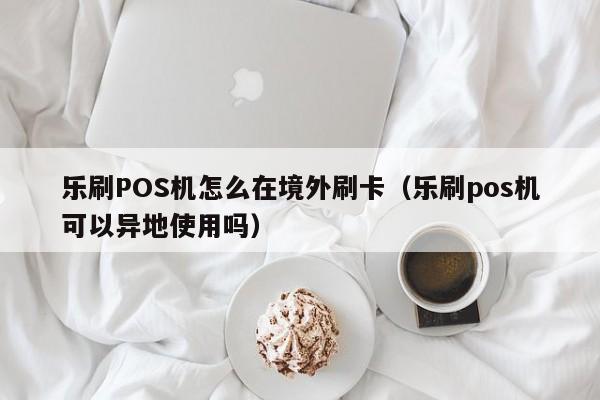 乐刷POS机怎么在境外刷卡（乐刷pos机可以异地使用吗）