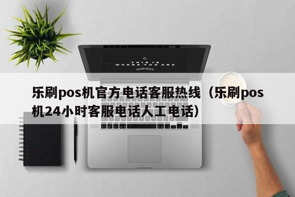 乐刷pos机官方电话客服热线（乐刷pos机24小时客服电话人工电话）