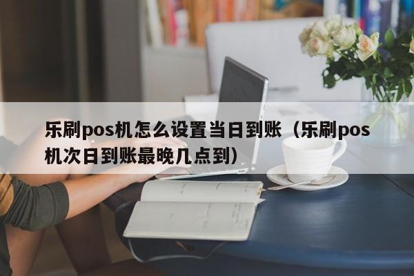 乐刷pos机怎么设置当日到账（乐刷pos机次日到账最晚几点到）