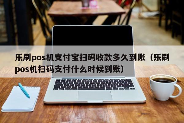 乐刷pos机支付宝扫码收款多久到账（乐刷pos机扫码支付什么时候到账）