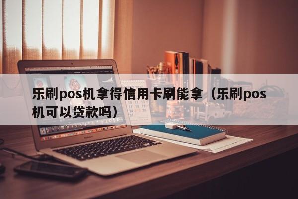 乐刷pos机拿得信用卡刷能拿（乐刷pos机可以贷款吗）