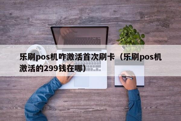 乐刷pos机咋激活首次刷卡（乐刷pos机激活的299钱在哪）