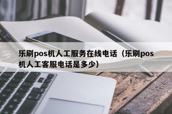 乐刷pos机人工服务在线电话（乐刷pos机人工客服电话是多少）