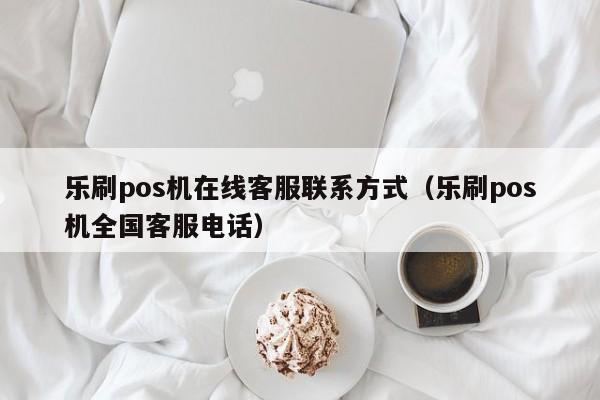 乐刷pos机在线客服联系方式（乐刷pos机全国客服电话）