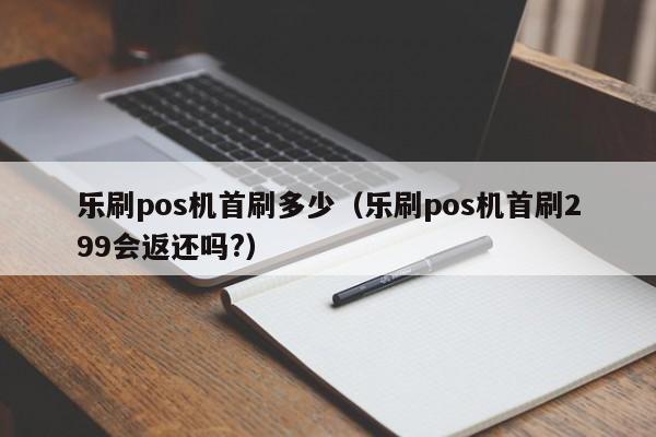 乐刷pos机首刷多少（乐刷pos机首刷299会返还吗?）