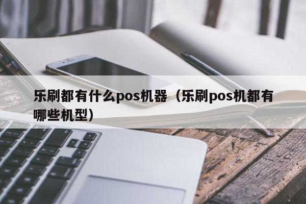 乐刷都有什么pos机器（乐刷pos机都有哪些机型）