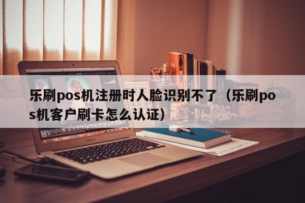 乐刷pos机注册时人脸识别不了（乐刷pos机客户刷卡怎么认证）