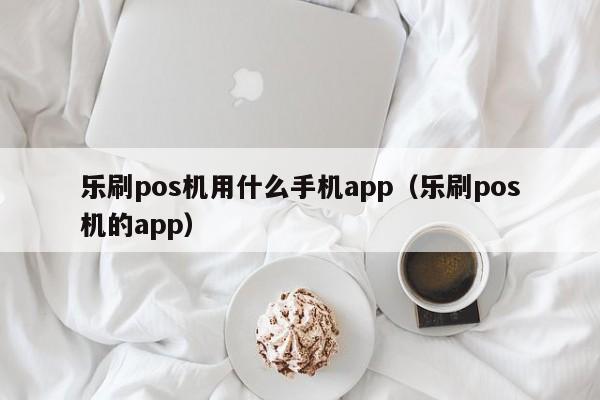 乐刷pos机用什么手机app（乐刷pos机的app）