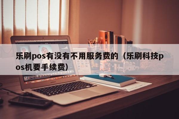 乐刷pos有没有不用服务费的（乐刷科技pos机要手续费）