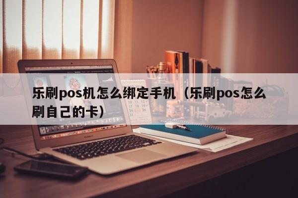 乐刷pos机怎么绑定手机（乐刷pos怎么刷自己的卡）