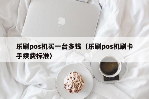 乐刷pos机买一台多钱（乐刷pos机刷卡手续费标准）