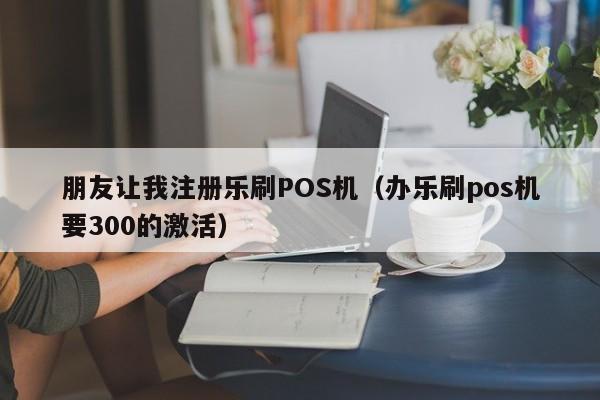 朋友让我注册乐刷POS机（办乐刷pos机要300的激活）