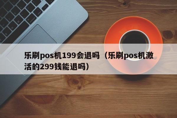 乐刷pos机199会退吗（乐刷pos机激活的299钱能退吗）