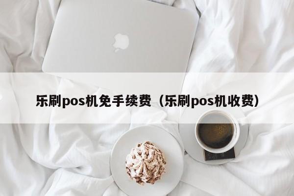 乐刷pos机免手续费（乐刷pos机收费）