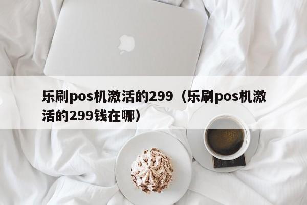 乐刷pos机激活的299（乐刷pos机激活的299钱在哪）