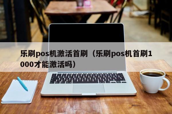 乐刷pos机激活首刷（乐刷pos机首刷1000才能激活吗）