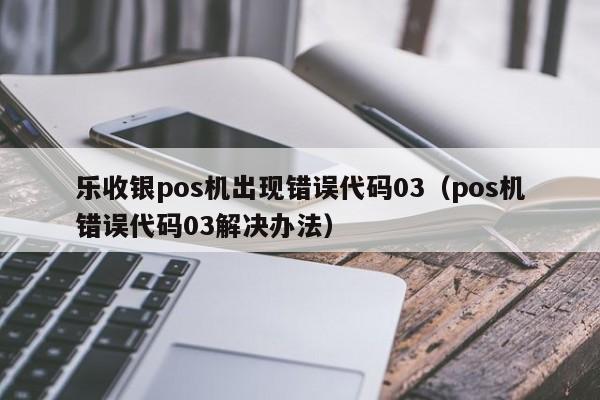 乐收银pos机出现错误代码03（pos机错误代码03解决办法）