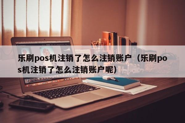 乐刷pos机注销了怎么注销账户（乐刷pos机注销了怎么注销账户呢）