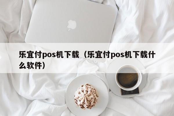 乐宜付pos机下载（乐宜付pos机下载什么软件）