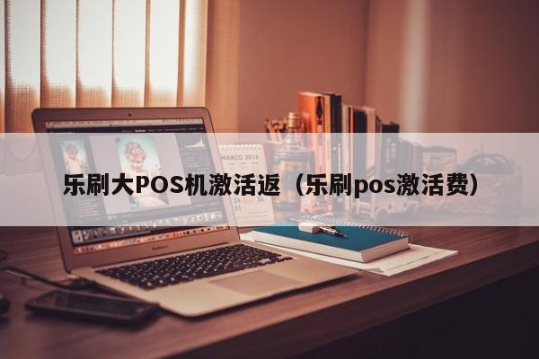 乐刷大POS机激活返（乐刷pos激活费）